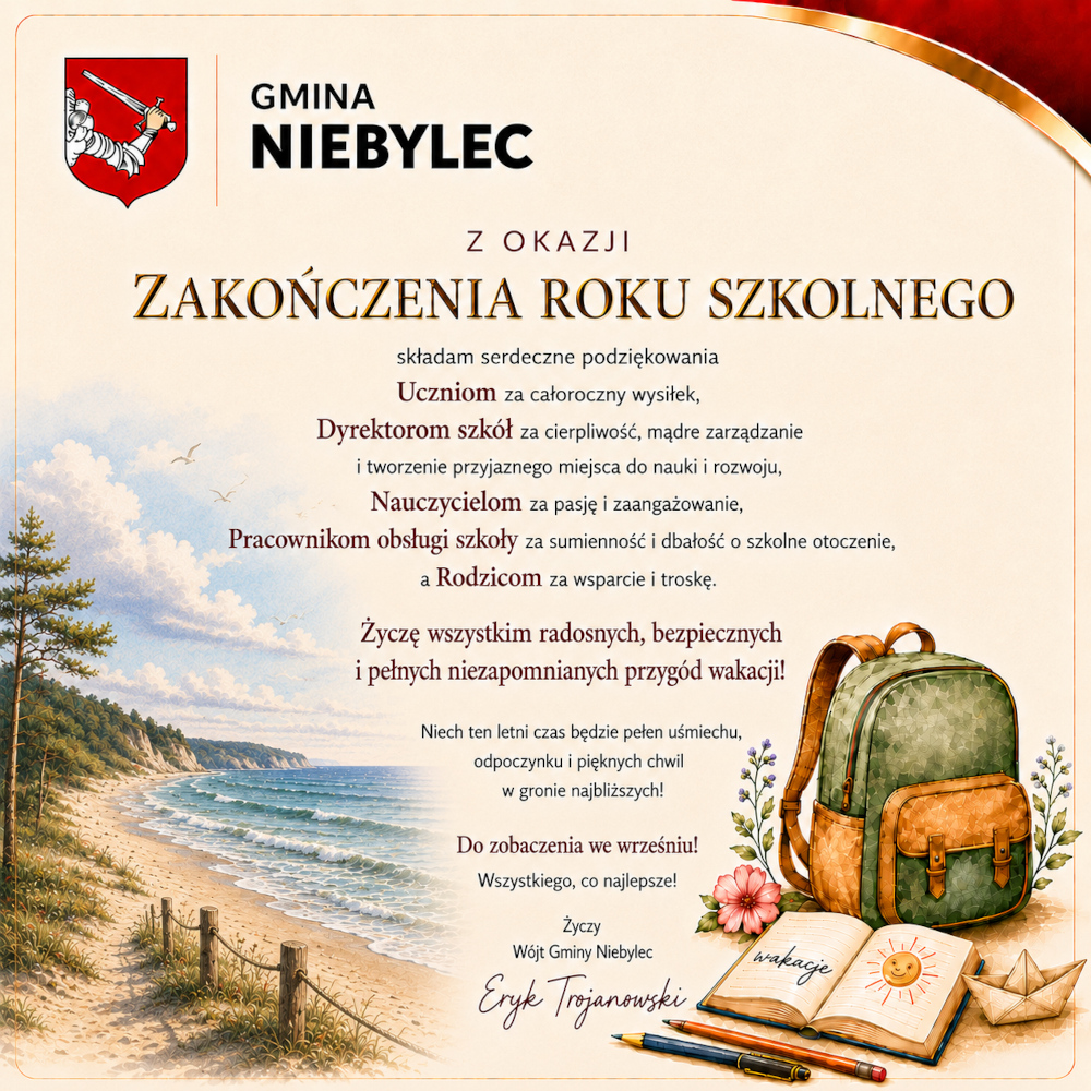 Grafika z życzeniami Gminy Niebylec z okazji zakończenia roku szkolnego. W lewym górnym rogu znajduje się herb gminy i napis „Gmina Niebylec”. Centralną część zajmuje tekst z podziękowaniami dla uczniów, dyrektorów szkół, nauczycieli, pracowników obsługi oraz rodziców za ich wysiłek, zaangażowanie i wsparcie. Poniżej zamieszczono życzenia radosnych, bezpiecznych wakacji oraz podpis: „Życzy Wójt Gminy Niebylec Eryk Trojanowski”. Tło przedstawia nadmorski krajobraz z plażą i morzem, a po prawej stronie ilustrację plecaka, otwartego zeszytu z napisem „wakacje”, przyborów szkolnych, papierowej łódki i kwiatów, nawiązujących do początku letniego wypoczynku.  Wersja krótka (jeśli pełna treść znajduje się obok grafiki):  Grafika Gminy Niebylec z życzeniami z okazji zakończenia roku szkolnego, podziękowaniami dla społeczności szkolnej oraz życzeniami bezpiecznych i radosnych wakacji od Wójta Gminy Eryka Trojanowskiego.