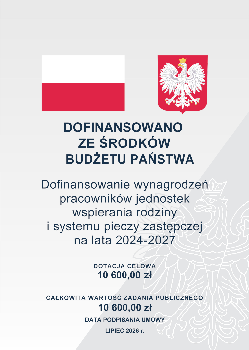 Plakat informacyjny z flagą Polski i godłem Rzeczypospolitej Polskiej na górze. Poniżej napis: „Dofinansowano ze środków budżetu państwa”. Dalej informacja: „Dofinansowanie wynagrodzeń pracowników jednostek wspierania rodziny i systemu pieczy zastępczej na lata 2024–2027”. Na dole podano: „Dotacja celowa: 10 600,00 zł”, „Całkowita wartość zadania publicznego: 10 600,00 zł” oraz „Data podpisania umowy: lipiec 2026 r.”. Tło jest jasnoszare z półprzezroczystym motywem orła.