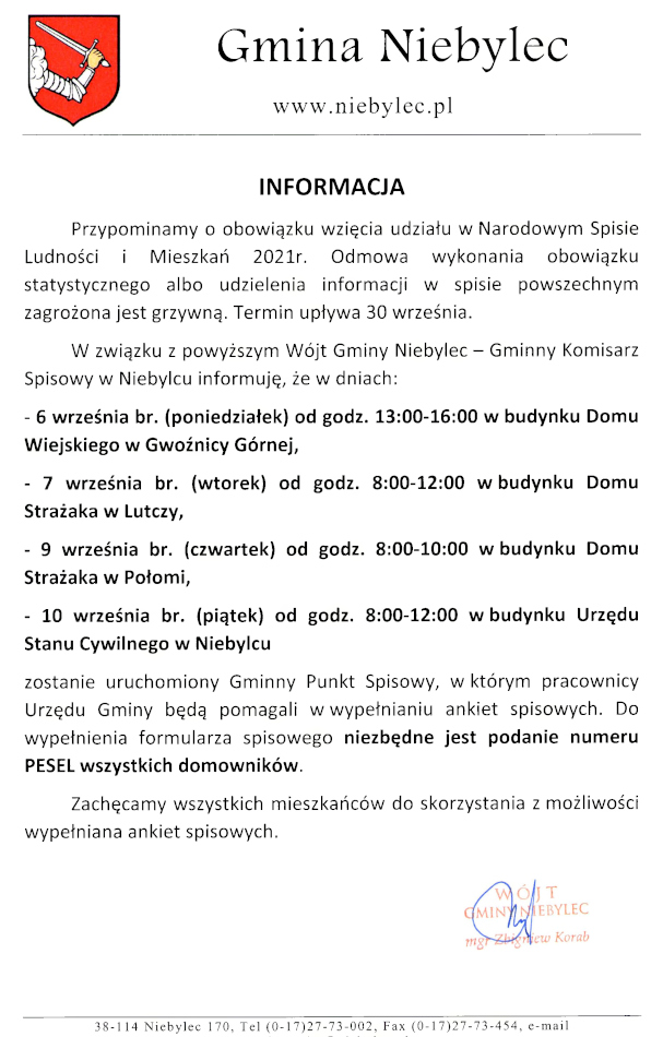 Skan pisma o treści: INFORMACJA Przypominamy o obowiązku wzięcia udziału w Narodowym Spisie Ludności i Mieszkań 2021r. Odmowa wykonania obowiązku statystycznego albo udzielenia informacji w spisie powszechnym zagrożona jest grzywną. Termin upływa 30 września. W związku z powyższym Wójt Gminy Niebylec - Gminny Komisarz Spisowy w Niebylcu informuję, że w dniach: - 6 września br. (poniedziałek) od godz. 13:00-16:00 w budynku Domu Wiejskiego w Gwoźnicy Górnej, - 7 września br. (wtorek) od godz. 8:00-12:00 w budynku Domu Strażaka w Lutczy, - 9 września br. (czwartek) od godz. 8:00-10:00 w budynku Domu Strażaka w Połomi, - 10 września br. (piątek) od godz. 8:00-12:00 w budynku Urzędu Stanu Cywilnego w Niebylcu zostanie uruchomiony Gminny Punkt Spisowy, w którym pracownicy Urzędu Gminy będą pomagali w wypełnianiu ankiet spisowych. Do wypełnienia formularza spisowego niezbędne jest podanie numeru PESEL wszystkich domowników. Zachęcamy wszystkich mieszkańców do skorzystania z możliwości wypełniana ankiet spisowych.