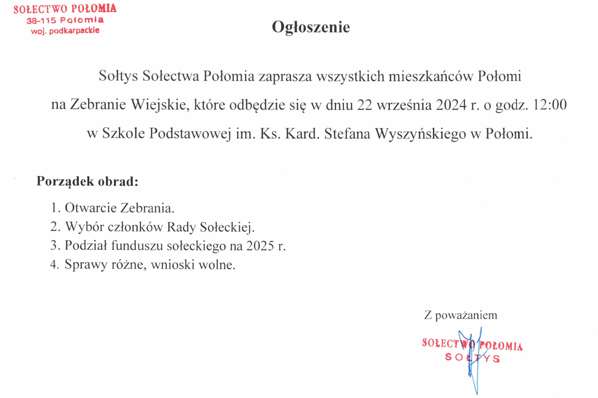 Ogłoszenie zaprasza mieszkańców Sołectwa Połomia na Zebranie Wiejskie, które odbędzie się 22 września 2024 roku o godzinie 12:00 w Szkole Podstawowej im. Ks. Kard. Stefana Wyszyńskiego w Połomi. Porządek obrad obejmuje: 1) Otwarcie Zebrania, 2) Wybór członków Rady Sołeckiej, 3) Podział funduszu sołeckiego na 2025 rok, 4) Sprawy różne, wnioski wolne. Ogłoszenie podpisane jest przez Sołtysa Sołectwa Połomia, z pieczęcią i podpisem sołtysa.